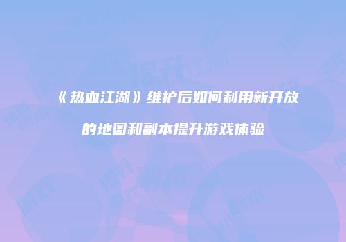 《热血江湖》维护后如何利用新开放的地图和副本提升游戏体验