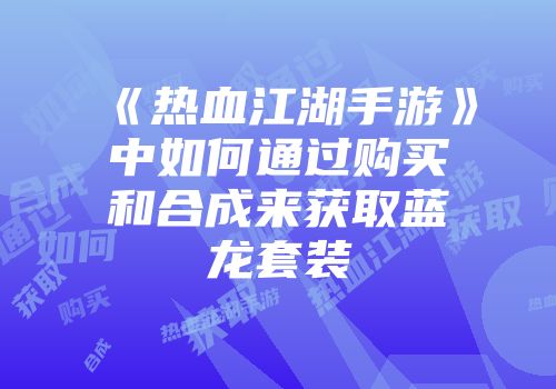 《热血江湖手游》中如何通过购买和合成来获取蓝龙套装