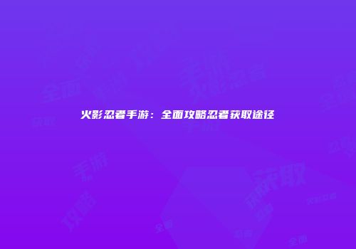 火影忍者手游：全面攻略忍者获取途径