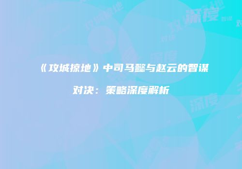 《攻城掠地》中司马懿与赵云的智谋对决：策略深度解析