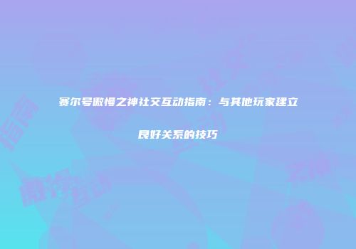 赛尔号傲慢之神社交互动指南：与其他玩家建立良好关系的技巧