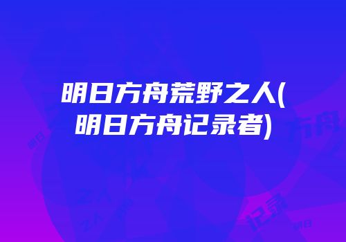 明日方舟荒野之人(明日方舟记录者)