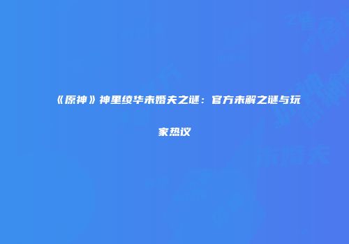 《原神》神里绫华未婚夫之谜：官方未解之谜与玩家热议