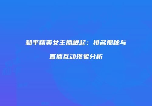 和平精英女主播崛起：排名揭秘与直播互动现象分析