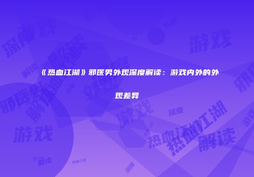 《热血江湖》邪医男外观深度解读：游戏内外的外观差异