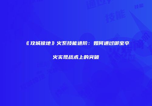 《攻城掠地》火系技能进阶：如何通过御宝卒火实现战术上的突破