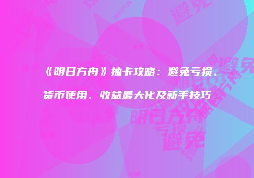 《明日方舟》抽卡攻略：避免亏损、货币使用、收益最大化及新手技巧