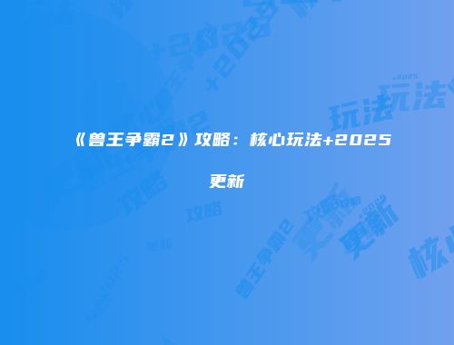《兽王争霸2》攻略：核心玩法+2025更新