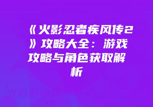 《火影忍者疾风传2》攻略大全：游戏攻略与角色获取解析