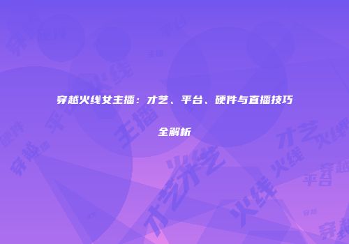 穿越火线女主播：才艺、平台、硬件与直播技巧全解析