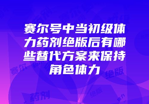 赛尔号中当初级体力药剂绝版后有哪些替代方案来保持角色体力