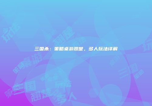 三国杀：策略桌游翘楚，多人玩法详解