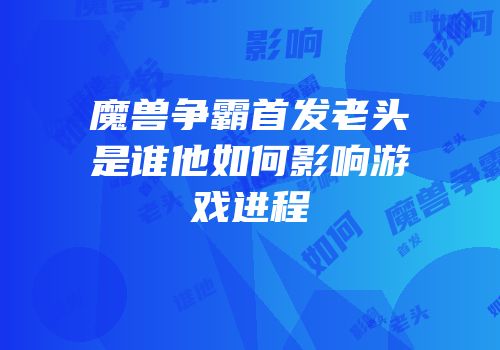 魔兽争霸首发老头是谁他如何影响游戏进程