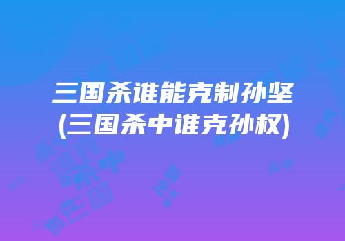 三国杀谁能克制孙坚(三国杀中谁克孙权)