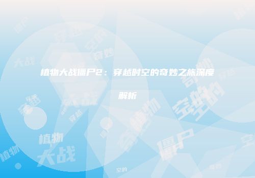 植物大战僵尸2：穿越时空的奇妙之旅深度解析