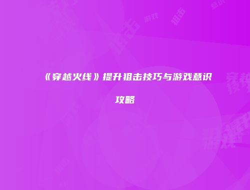 《穿越火线》提升狙击技巧与游戏意识攻略