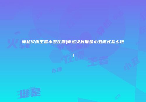 穿越火线王者小丑在哪(穿越火线谁是小丑模式怎么玩)