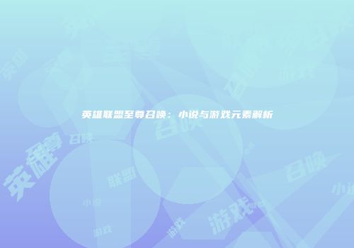 英雄联盟至尊召唤：小说与游戏元素解析