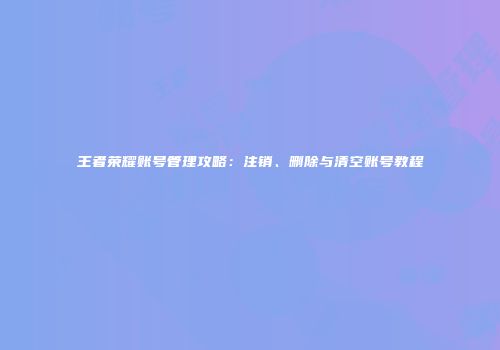 王者荣耀账号管理攻略：注销、删除与清空账号教程