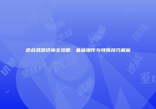 逆战武器切换全攻略：基础操作与特殊技巧解析