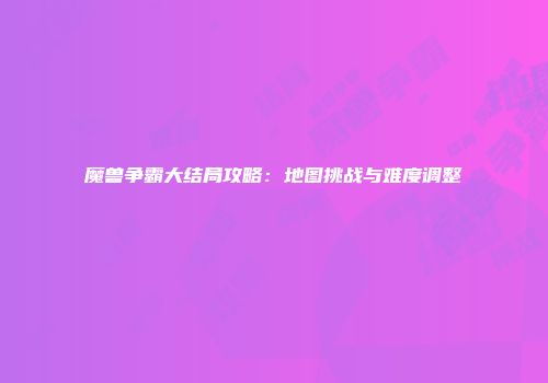 魔兽争霸大结局攻略：地图挑战与难度调整