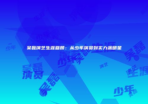 吴磊演艺生涯回顾：从少年演员到实力派明星