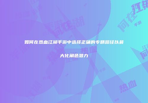 如何在热血江湖手游中选择正确的专精路径以最大化角色潜力