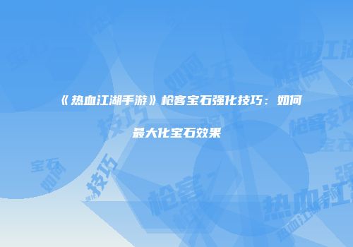 《热血江湖手游》枪客宝石强化技巧：如何最大化宝石效果