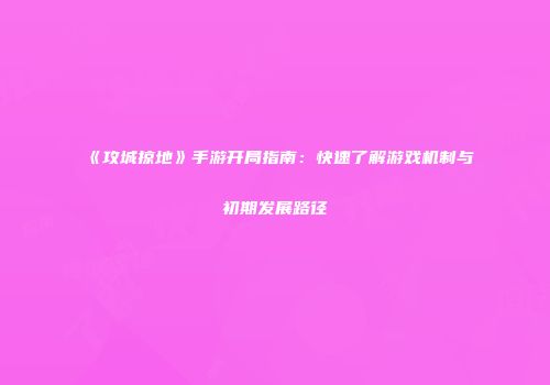 《攻城掠地》手游开局指南：快速了解游戏机制与初期发展路径