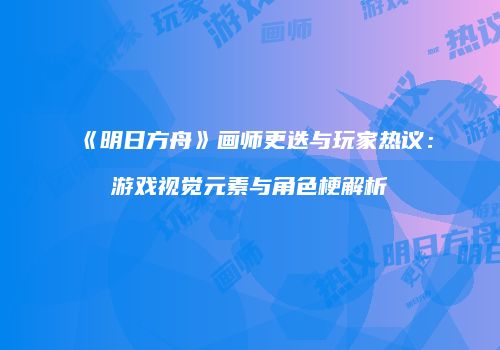 《明日方舟》画师更迭与玩家热议：游戏视觉元素与角色梗解析