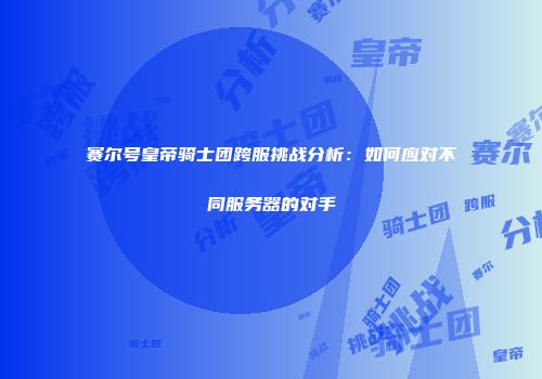 赛尔号皇帝骑士团跨服挑战分析:如何应对不同服务器的对手