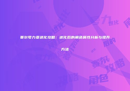 赛尔号力亚进化攻略：进化后的角色属性分析与提升方法