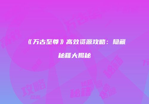 《万古至尊》高效资源攻略：隐藏秘籍大揭秘