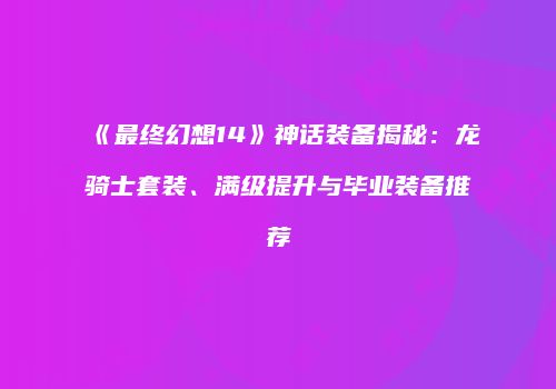 《最终幻想14》神话装备揭秘：龙骑士套装、满级提升与毕业装备推荐