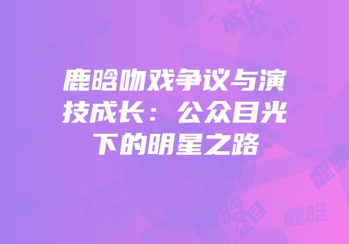 鹿晗吻戏争议与演技成长：公众目光下的明星之路