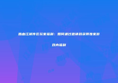 热血江湖传区玩家福利：如何通过邀请码获得独家游戏内福利