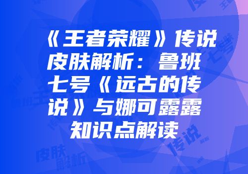 《王者荣耀》传说皮肤解析：鲁班七号《远古的传说》与娜可露露知识点解读