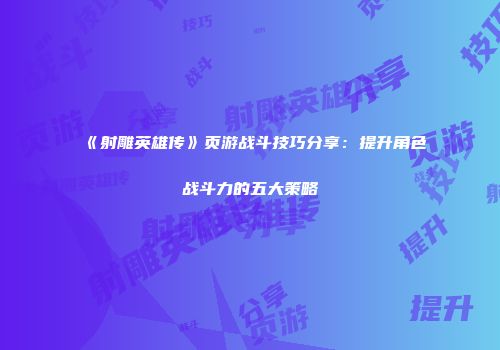 《射雕英雄传》页游战斗技巧分享：提升角色战斗力的五大策略