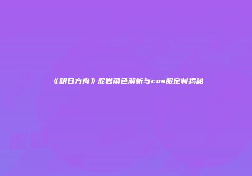 《明日方舟》泥岩角色解析与cos服定制揭秘