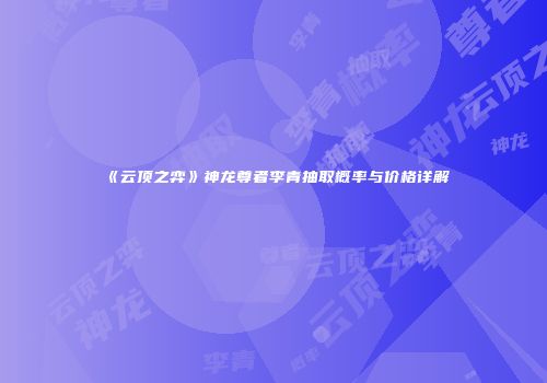 《云顶之弈》神龙尊者李青抽取概率与价格详解
