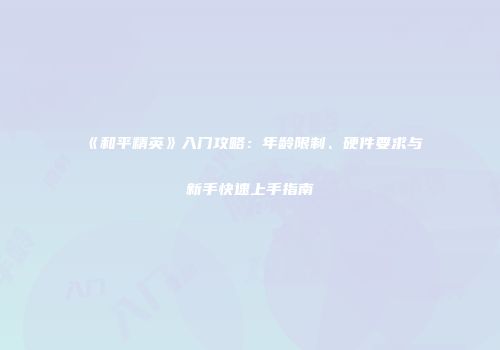 《和平精英》入门攻略：年龄限制、硬件要求与新手快速上手指南