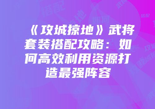 《攻城掠地》武将套装搭配攻略：如何高效利用资源打造最强阵容