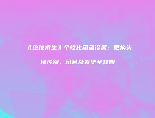 《绝地求生》个性化角色设置：更换头像性别、角色及发型全攻略