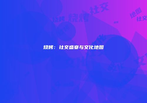 烧烤：社交盛宴与文化地图
