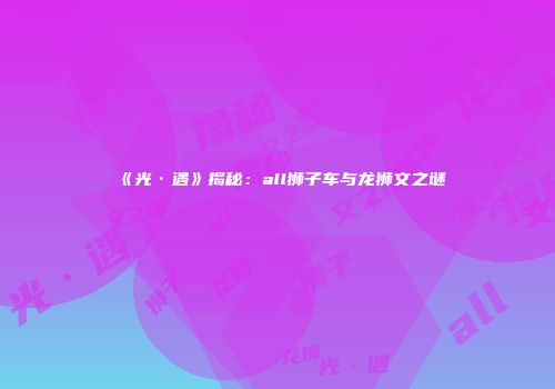 《光·遇》揭秘：all狮子车与龙狮文之谜