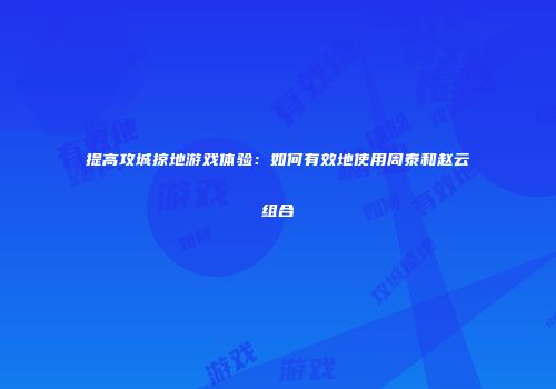 提高攻城掠地游戏体验：如何有效地使用周泰和赵云组合