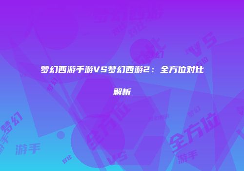 梦幻西游手游VS梦幻西游2：全方位对比解析