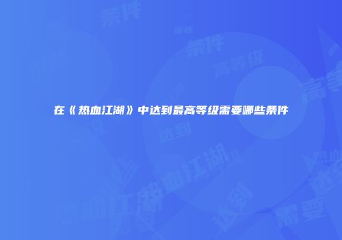在《热血江湖》中达到最高等级需要哪些条件