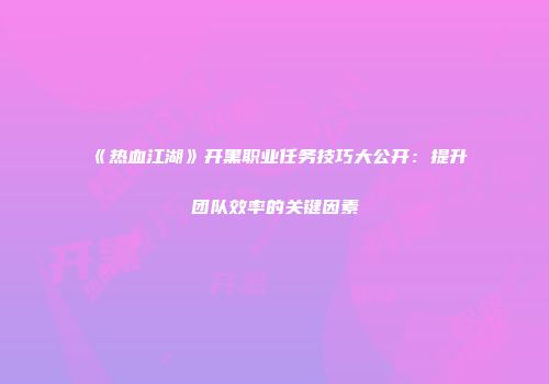 《热血江湖》开黑职业任务技巧大公开：提升团队效率的关键因素