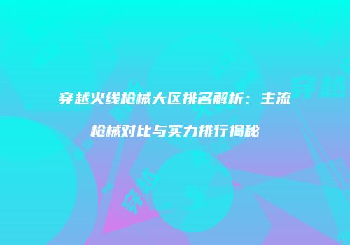 穿越火线枪械大区排名解析：主流枪械对比与实力排行揭秘